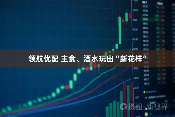 领航优配 主食、酒水玩出“新花样”