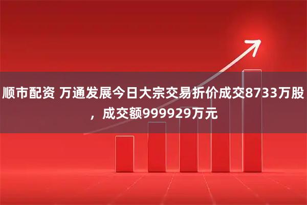 顺市配资 万通发展今日大宗交易折价成交8733万股，成交额999929万元