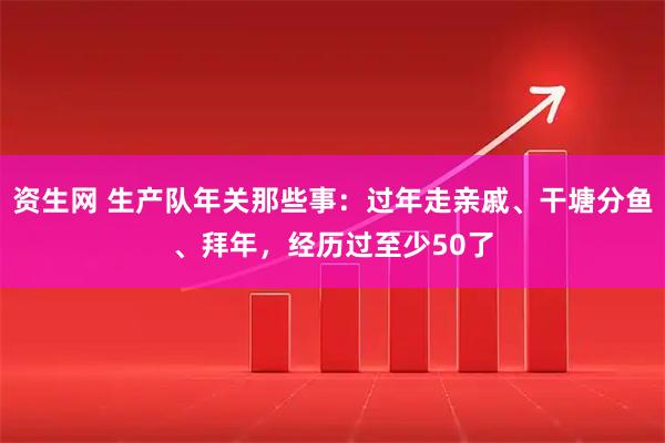 资生网 生产队年关那些事：过年走亲戚、干塘分鱼、拜年，经历过至少50了