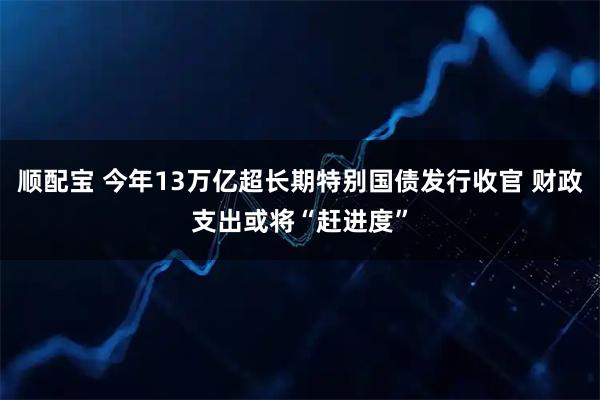 顺配宝 今年13万亿超长期特别国债发行收官 财政支出或将“赶进度”