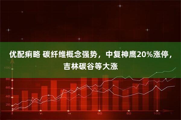 优配痢略 碳纤维概念强势，中复神鹰20%涨停，吉林碳谷等大涨