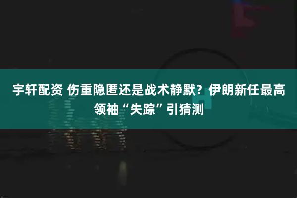 宇轩配资 伤重隐匿还是战术静默？伊朗新任最高领袖“失踪”引猜测
