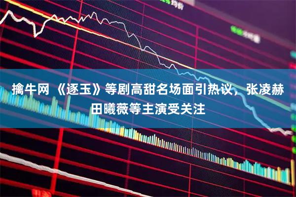 擒牛网 《逐玉》等剧高甜名场面引热议，张凌赫田曦薇等主演受关注