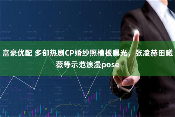 富豪优配 多部热剧CP婚纱照模板曝光，张凌赫田曦薇等示范浪漫pose