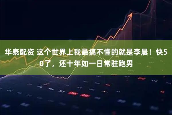 华泰配资 这个世界上我最搞不懂的就是李晨！快50了，还十年如一日常驻跑男