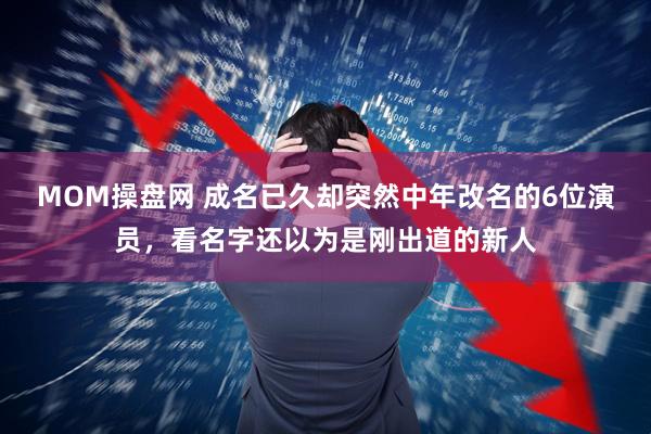 MOM操盘网 成名已久却突然中年改名的6位演员，看名字还以为是刚出道的新人