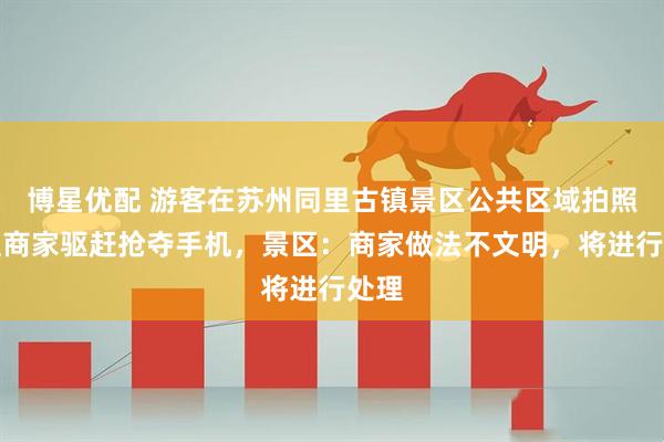 博星优配 游客在苏州同里古镇景区公共区域拍照，遭商家驱赶抢夺手机，景区：商家做法不文明，将进行处理