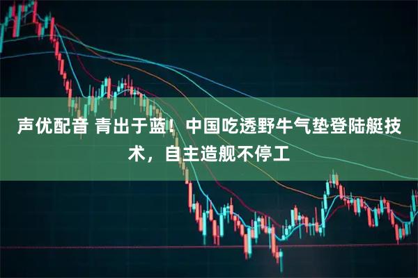 声优配音 青出于蓝！中国吃透野牛气垫登陆艇技术，自主造舰不停工