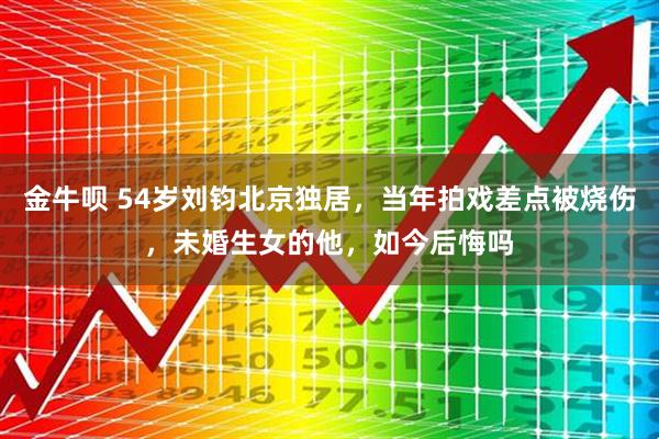 金牛呗 54岁刘钧北京独居，当年拍戏差点被烧伤，未婚生女的他，如今后悔吗