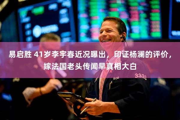 易启胜 41岁李宇春近况曝出，印证杨澜的评价，嫁法国老头传闻早真相大白