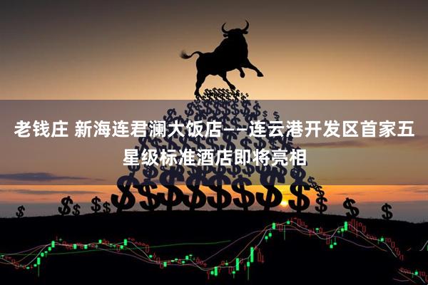 老钱庄 新海连君澜大饭店——连云港开发区首家五星级标准酒店即将亮相