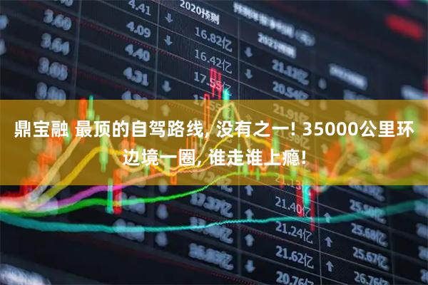 鼎宝融 最顶的自驾路线, 没有之一! 35000公里环边境一圈, 谁走谁上瘾!