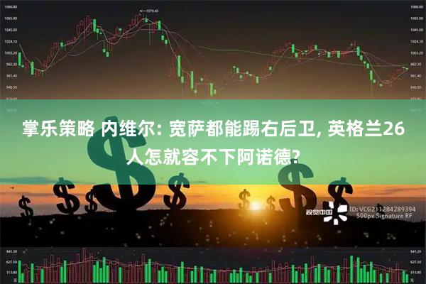 掌乐策略 内维尔: 宽萨都能踢右后卫, 英格兰26人怎就容不下阿诺德?