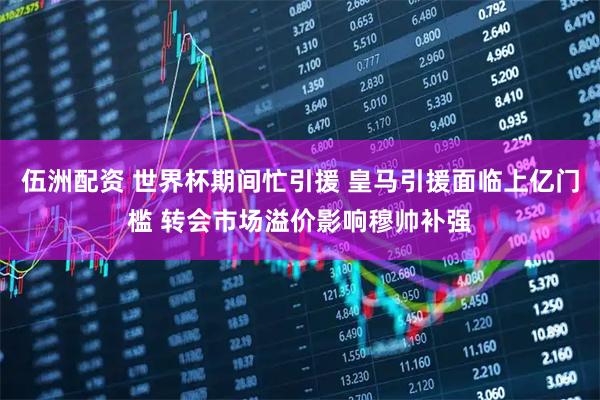 伍洲配资 世界杯期间忙引援 皇马引援面临上亿门槛 转会市场溢价影响穆帅补强